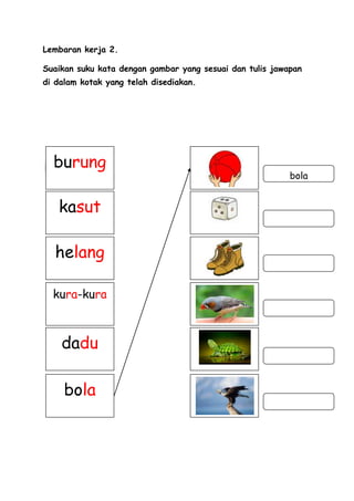 Lembaran kerja 2.

Suaikan suku kata dengan gambar yang sesuai dan tulis jawapan
di dalam kotak yang telah disediakan.




  burung
                                                          bola


   kasut

  helang

  kura-kura



    dadu

     bola
 
