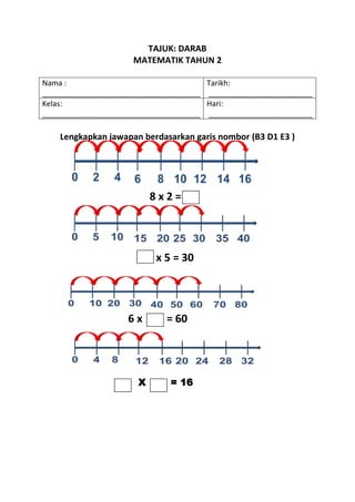 TAJUK: DARAB
                     MATEMATIK TAHUN 2

Nama :                                 Tarikh:
______________________________________ _________________________
Kelas:                                 Hari:
______________________________________ _________________________

    Lengkapkan jawapan berdasarkan garis nombor (B3 D1 E3 )




                          8x2=




                          x 5 = 30




                    6x       = 60




                      X       = 16
 