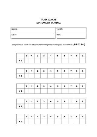 TAJUK :DARAB
                             MATEMATIK TAHUN 2

Nama :                                 Tarikh:
______________________________________ _________________________
Kelas:                                 Hari:
______________________________________ _________________________


Sila penuhkan kotak sifir dibawah,kemudian jawab soalan pada buku latihan.(   B3 D1 E4 )



                 0     1      2       3       4        5       6       7       8     9

        X2




                 0     1      2       3       4        5       6       7       8     9

        X2




                 0     1      2       3       4        5       6       7       8     9

        X2




                 0     1      2       3       4        5       6       7       8     9

        X2




                 0     1      2       3       4        5       6       7       8     9

        X2
 