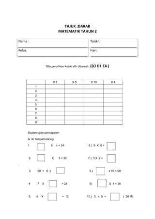 TAJUK :DARAB
                                  MATEMATIK TAHUN 2

Nama :                                 Tarikh:
______________________________________ _________________________
Kelas:                                 Hari:
______________________________________ _________________________


                      Sila penuhkan kotak sifir dibawah:   (B3 D1 E4 )


                             X2            X5               X 10          X4
          1
          2
          3
          4
          5
          6
          7
          8
          9


     Soalan ujian pencapaian

     A. isi tempat kosong

     1.                  X    4 = 24                   6.) 9 X 5 =



     2.                   X       5 = 30               7.) 3 X 2 =

.

     3.       60 = 6 x                                     8.)       x 10 = 90



     4        7   X                 = 28                   9)            X 4 = 36



     5.    6      X                 = 12              10.) 5 x 5 =                  ( 20 M)
 
