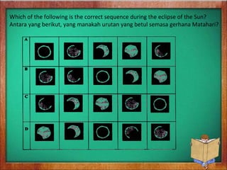 Which of the following is the correct sequence during the eclipse of the Sun?
Antara yang berikut, yang manakah urutan yang betul semasa gerhana Matahari?
 