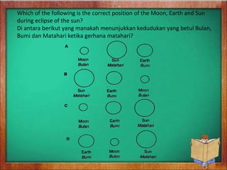 Which of the following is the correct position of the Moon, Earth and Sun
during eclipse of the sun?
Di antara berikut yang manakah menunjukkan kedudukan yang betul Bulan,
Bumi dan Matahari ketika gerhana matahari?
 