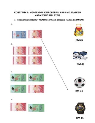 KONSTRUK 8: MENGENDALIKAN OPERASI ASAS MELIBATKAN
                    MATA WANG MALAYSIA

     A.   PADANKAN MENGIKUT NILAI MATA WANG DENGAN HARGA BARANGAN
1.




                                                          RM 25
2.




                                                           RM 40

3.




                                                          RM 11

4.




                                                          RM 15
 