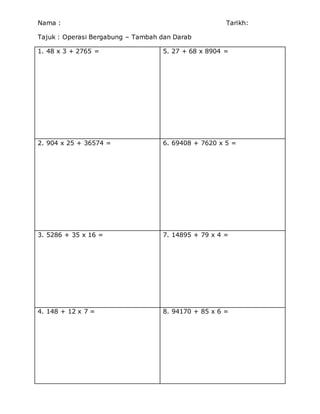 Nama : Tarikh:
Tajuk : Operasi Bergabung – Tambah dan Darab
1. 48 x 3 + 2765 = 5. 27 + 68 x 8904 =
2. 904 x 25 + 36574 = 6. 69408 + 7620 x 5 =
3. 5286 + 35 x 16 = 7. 14895 + 79 x 4 =
4. 148 + 12 x 7 = 8. 94170 + 85 x 6 =
 