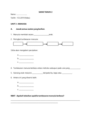 SAINS TAHUN 2
Nama : …………………..
Tarikh : 13.3.2019 (Rabu)
UNIT 3 : MANUSIA
A. Jawab semua soalan yang berikut.
1. Manusia membiak secara ____________________anak.
2. Peringkat tumbesaran manusia:
3.Kita akan mengalami perubahan:
a. ___________________
b. ___________________
c. ___________________
4. Tumbesaran manusia berbeza antara individu walaupun pada usia yang _____________.
5. Seorang anak mewarisi ______________ daripada ibu, bapa atau _____________.
6. Antara ciri yang diwarisi ialah:
a. ___________________
b. ___________________
c. ___________________
KBAT : Apakah kebaikan apabila tumbesaran manusia berbeza?
_____________________________________________________________________________________________
_______________________________________________________________
 