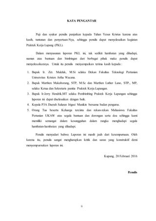 ii
KATA PENGANTAR
Puji dan syukur penulis panjatkan kepada Tuhan Yesus Kristus karena atas
kasih, tuntunan dan penyertaan-Nya, sehingga penulis dapat menyelesaikan kegiatan
Praktek Kerja Lapang (PKL).
Dalam menyusunan laporan PKL ini, tak sedikit hambatan yang dihadapi,
namun atas bantuan dan bimbingan dari berbagai pihak maka penulis dapat
menyelesaikannya. Untuk itu penulis menyampaikan terima kasih kepada :
1. Bapak Ir. Zet. Malelak, M.Si selaku Dekan Fakultas Teknologi Pertanian
Universitas Kristen Artha Wacana.
2. Bapak Marthen Makaborang, STP, M.Sc dan Marthen Luther Lano, STP., MP,
selaku Ketua dan Sekretaris panitia Praktek Kerja Lapangan.
3. Bapak Ir.Jerry Hendrik,MT selaku Pembimbing Praktek Kerja Lapangan sehingga
laporan ini dapat diselesaikan dengan baik.
4. Kepala P3A Daerah Saluran Irigasi Manikin bersama badan pengurus.
5. Orang Tua beserta Keluarga tercinta dan rekan-rekan Mahasiswa Fakultas
Pertanian UKAW atas segala bantuan dan dorongan serta doa sehingga kami
memiliki semangat dalam kesungguhan dalam rangka menghadapi segala
hambatan-hambatan yang dihadapi.
Penulis menyadari bahwa Laporan ini masih jauh dari kesempurnaan. Oleh
karena itu, penulis sangat mengharapkan kritik dan saran yang konstruktif demi
menyempurnakan laporan ini.
Kupang, 20 Februari 2016
Penulis
 
