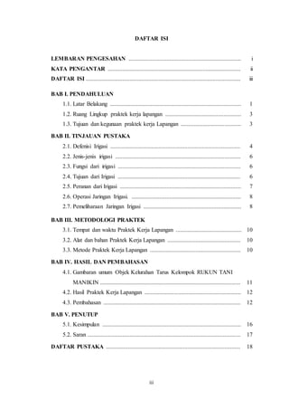 iii
DAFTAR ISI
LEMBARAN PENGESAHAN ............................................................................. i
KATA PENGANTAR ........................................................................................... ii
DAFTAR ISI .......................................................................................................... iii
BAB I. PENDAHULUAN
1.1. Latar Belakang .......................................................................................... 1
1.2. Ruang Lingkup praktek kerja lapangan .................................................... 3
1.3. Tujuan dan kegunaan praktek kerja Lapangan ......................................... 3
BAB II. TINJAUAN PUSTAKA
2.1. Defenisi Irigasi ......................................................................................... 4
2.2. Jenis-jenis irigasi ...................................................................................... 6
2.3. Fungsi dari irigasi .................................................................................... 6
2.4. Tujuan dari Irigasi .................................................................................... 6
2.5. Peranan dari Irigasi ................................................................................... 7
2.6. Operasi Jaringan Irigasi. ........................................................................... 8
2.7. Pemeliharaan Jaringan Irigasi ................................................................... 8
BAB III. METODOLOGI PRAKTEK
3.1. Tempat dan waktu Praktek Kerja Lapangan ............................................. 10
3.2. Alat dan bahan Praktek Kerja Lapangan .................................................. 10
3.3. Metode Praktek Kerja Lapangan .............................................................. 10
BAB IV. HASIL DAN PEMBAHASAN
4.1. Gambaran umum Objek Kelurahan Tarus Kelompok RUKUN TANI
MANIKIN ................................................................................................ 11
4.2. Hasil Praktek Kerja Lapangan .................................................................. 12
4.3. Pembahasan .............................................................................................. 12
BAB V. PENUTUP
5.1. Kesimpulan ............................................................................................... 16
5.2. Saran ......................................................................................................... 17
DAFTAR PUSTAKA ............................................................................................ 18
 