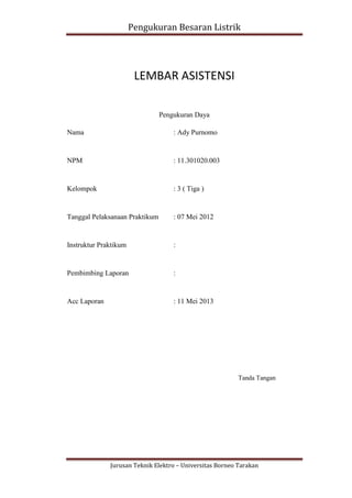 Pengukuran Besaran Listrik




                        LEMBAR ASISTENSI

                                Pengukuran Daya

Nama                                : Ady Purnomo


NPM                                 : 11.301020.003


Kelompok                            : 3 ( Tiga )


Tanggal Pelaksanaan Praktikum       : 07 Mei 2012


Instruktur Praktikum                :


Pembimbing Laporan                  :


Acc Laporan                         : 11 Mei 2013




                                                          Tanda Tangan




              Jurusan Teknik Elektro – Universitas Borneo Tarakan
 