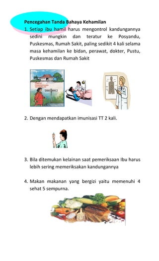 Pencegahan Tanda Bahaya Kehamilan
1. Setiap ibu hamil harus mengontrol kandungannya
sedini mungkin dan teratur ke Posyandu,
Puskesmas, Rumah Sakit, paling sedikit 4 kali selama
masa kehamilan ke bidan, perawat, dokter, Pustu,
Puskesmas dan Rumah Sakit
2. Dengan mendapatkan imunisasi TT 2 kali.
3. Bila ditemukan kelainan saat pemeriksaan Ibu harus
lebih sering memeriksakan kandungannya
4. Makan makanan yang bergizi yaitu memenuhi 4
sehat 5 sempurna.
 