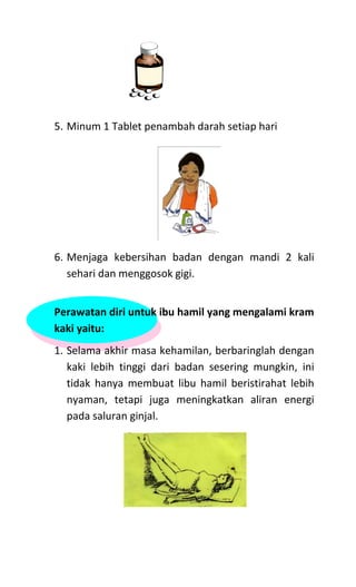 5. Minum 1 Tablet penambah darah setiap hari
6. Menjaga kebersihan badan dengan mandi 2 kali
sehari dan menggosok gigi.
Perawatan diri untuk ibu hamil yang mengalami kram
kaki yaitu:
1. Selama akhir masa kehamilan, berbaringlah dengan
kaki lebih tinggi dari badan sesering mungkin, ini
tidak hanya membuat libu hamil beristirahat lebih
nyaman, tetapi juga meningkatkan aliran energi
pada saluran ginjal.
 
