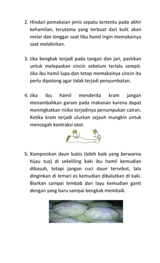 2. Hindari pemakaian jenis sepatu tertentu pada akhir
kehamilan, terutama yang terbuat dari kulit akan
melar dan longgar saat libu hamil ingin memakainya
saat melahirkan.
3. Jika bengkak terjadi pada tangan dan jari, pastikan
untuk melepaskan cincin sebelum terlalu sempit.
Jika ibu hamil lupa dan tetap memakainya cincin itu
perlu dipotong agar tidak terjadi penyumbatan.
4. Jika ibu hamil menderita kram jangan
menambahkan garam pada makanan karena dapat
meningkatkan risiko terjadinya penumpukan cairan.
Ketika kram terjadi ulurkan sejauh mungkin untuk
mencegah kontraksi otot.
5. Kompreskan daun kubis (lebih baik yang berwarna
hijau tua) di sekeliling kaki ibu hamil kemudian
dibasuh, tetapi jangan cuci daun tersebut, lalu
dinginkan di lemari es kemudian dibalutkan di kaki.
Biarkan sampai lembab dan layu kemudian ganti
dengan yang baru sampai bengkak membaik.
 