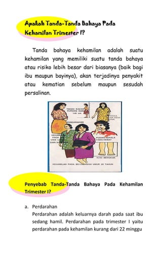 Apakah Tanda-Tanda Bahaya Pada
Kehamilan Trimester I?
Tanda bahaya kehamilan adalah suatu
kehamilan yang memiliki suatu tanda bahaya
atau risiko lebih besar dari biasanya (baik bagi
ibu maupun bayinya), akan terjadinya penyakit
atau kematian sebelum maupun sesudah
persalinan.
Penyebab Tanda-Tanda Bahaya Pada Kehamilan
Trimester I?
a. Perdarahan
Perdarahan adalah keluarnya darah pada saat ibu
sedang hamil. Perdarahan pada trimester I yaitu
perdarahan pada kehamilan kurang dari 22 minggu
 