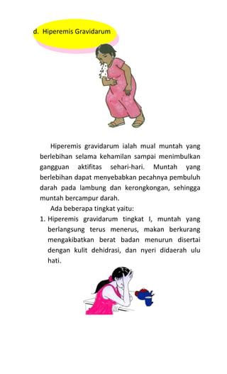 d. Hiperemis Gravidarum
Hiperemis gravidarum ialah mual muntah yang
berlebihan selama kehamilan sampai menimbulkan
gangguan aktifitas sehari-hari. Muntah yang
berlebihan dapat menyebabkan pecahnya pembuluh
darah pada lambung dan kerongkongan, sehingga
muntah bercampur darah.
Ada beberapa tingkat yaitu:
1. Hiperemis gravidarum tingkat I, muntah yang
berlangsung terus menerus, makan berkurang
mengakibatkan berat badan menurun disertai
dengan kulit dehidrasi, dan nyeri didaerah ulu
hati.
 