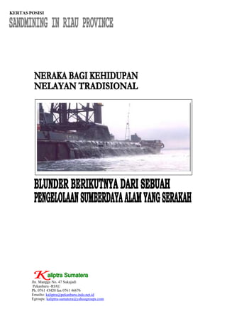 KERTAS POSISI




        Jln. Mangga No. 47 Sukajadi
         Pekanbaru -RIAU
        Ph. 0761 43420 fax 0761 46676
        Emailto: kaliptra@pekanbaru.indo.net.id
        Egroups: kaliptra-sumatera@yahoogroups.com
 
