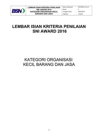 LEMBAR ISIAN KRITERIA PENILAIAN
SNI AWARD 2016
KATEGORI ORGANISASI KECIL
BARANG DAN JASA
Nomor Dokumen : DP.PSPS.14.2.4.3
Revisi : 0
Tanggal Terbit : 28/03/2016
Halaman : 1 dari 6
LEMBAR ISIAN KRITERIA PENILAIAN
SNI AWARD 2016
KATEGORI ORGANISASI
KECIL BARANG DAN JASA
1
 