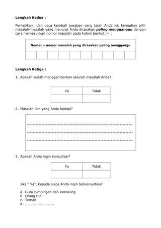 Langkah Kedua :
Perhatikan dan baca kembali jawaban yang telah Anda isi, kemudian pilih
masalah-masalah yang menurut Anda dirasakan paling mengganggu dengan
cara memasukkan nomor masalah pada kolom berikut ini :
Nomor – nomor masalah yang dirasakan paling menggangu
Langkah Ketiga :
1. Apakah sudah menggambarkan seluruh masalah Anda?
Ya Tidak
2. Masalah lain yang Anda hadapi?
------------------------------------------------------------------------
------------------------------------------------------------------------
------------------------------------------------------------------------
3. Apakah Anda ingin konsultasi?
Ya Tidak
Jika “ Ya”, kepada siapa Anda ingin berkonsultasi?
a. Guru Bimbingan dan Konseling
b. Orang tua
c. Teman
d. …………………………..
 