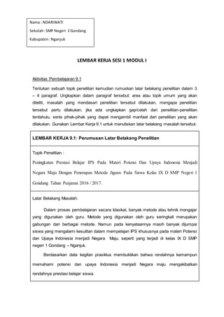 LEMBAR KERJA SESI 1 MODUL I
Aktivitas Pembelajaran 9.1
Tentukan sebuah topik penelitian kemudian rumuskan latar belakang penelitian dalam 3
– 4 paragraf. Ungkapkan dalam paragraf tersebut: area atau topik umum yang akan
diteliti, masalah yang mendasari penelitian tersebut dilakukan, mengapa penelitian
tersebut perlu dilakukan, jika ada ungkapkan gap/celah dari penelitian-penelitian
terdahulu, serta pihak-pihak yang dapat mengambil manfaat dari penelitian yang akan
dilakukan. Gunakan Lembar Kerja 9.1 untuk menuliskan latar belakang masalah tersebut.
LEMBAR KERJA 9.1: Perumusan Latar Belakang Penelitian
Topik Penelitian :
Peningkatan Prestasi Belajar IPS Pada Materi Potensi Dan Upaya Indonesia Menjadi
Negara Maju Dengan Penerapan Metode Jigsaw Pada Siswa Kelas IX D SMP Negeri 1
Gondang Tahun Peajaran 2016 / 2017.
Latar Belakang Masalah:
Dalam proses pembelajaran secara klasikal, banyak metode atau tehnik mengajar
yang digunakan oleh guru. Metode yang digunakan oleh guru seringkali merupakan
gabungan dari berbagai metode. Namun pada kenyataannya masih banyak dijumpai
siswa yang mengalami kesulitan dalam mempelajari IPS khususnya pada materi Potensi
dan Upaya Indonesia menjadi Negara Maju, seperti yang terjadi di kelas IX D SMP
negeri 1 Gondang – Nganjuk.
Berdasarkan data kegitan prasiklus membuktikan bahwa rendahnya kemampun
memahami potensi dan upaya Indonesia menjadi Negara maju mengakibatkan
rendahnya prestasi belajar siswa.
Nama : NDARIWATI
Sekolah:SMP Negeri 1 Gondang
Kabupaten :Nganjuk
 