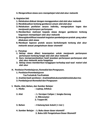 4. Mengarahkan siswa cara mempelajari alat alat ukur mekanik
b. Kegiatan Inti
1. Melakukan diskusi dengan menggunakan alat alat ukur mekanik
2. Mendiskusikan tentang gambaran umum alat alat ukur
3. Melakukan penilaian secara individu, mengerjakan tugas dan
menjawab pertanyaan pertanyaan
4. Memberikan motivasi kepada siswa dengan gambaran tentang
kegunaan mempelajari alat ukur mekanik
5. Mmengidentifikasi masalah kegiatan pembelajaran pratek yang sukar
dilakukan oleh siswa
6. Membuat laporan pratek secara berkelompok tentang alat ukur
mekanik sesuai pengetahuan dasar otomotif
c. Penutup
1. Setiap siswa diberi kesempatan untuk menjawab pertanyaan
pertanyaan tentang fungsi alat alat ukur mekanik
2. Guru mempresentasikan hasil jawaban pertanyaan-pertanyaan alat
alat ukur mekanik serta fungsinya
3. Setiap siswa memberikan tanggapan terhadap soal-soal materi alat
alat ukur
H. Penilaian Pembelajaran, Remedial dan Pengayaan.
1. Penilaian Pemmbelajaran
Tes Tertulis & Tes Praktek
2. Analisis hasil penilaian : Analisisdilakukansetelahmelakukan tes
3. Pembelajaran Remedial dan Pengayaan
I. Media, Alat, Bahan, dan Sumber Belajar
1. Media : Laptop, Infokus
2. Alat : 1. Verniper Caliper / Jangka Sorong
2. Mikrometer
3. Tespen DC
3. Bahan : 4 batang besi Astail ( 1 inci )
4. Sumber Belajar : 1. Buku dasar dasar otomotif
2. Buku LKS Pengetahuan Dasar Otomotif
 