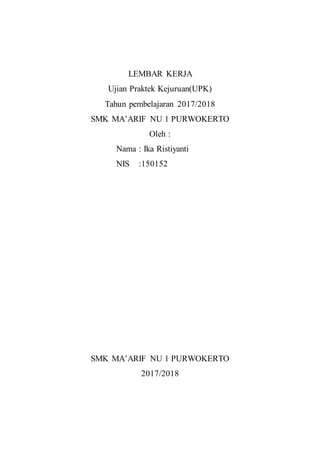 LEMBAR KERJA
Ujian Praktek Kejuruan(UPK)
Tahun pembelajaran 2017/2018
SMK MA’ARIF NU 1 PURWOKERTO
Oleh :
Nama : Ika Ristiyanti
NIS :150152
SMK MA’ARIF NU 1 PURWOKERTO
2017/2018
 