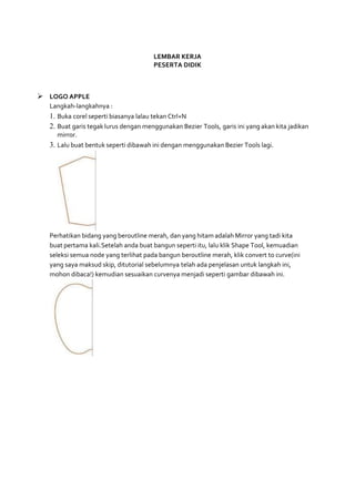 LEMBAR KERJA
PESERTA DIDIK
 LOGO APPLE
Langkah-langkahnya :
1. Buka corel seperti biasanya lalau tekan Ctrl+N
2. Buat garis tegak lurus dengan menggunakan Bezier Tools, garis ini yang akan kita jadikan
mirror.
3. Lalu buat bentuk seperti dibawah ini dengan menggunakan Bezier Tools lagi.
Perhatikan bidang yang beroutline merah, dan yang hitam adalah Mirror yang tadi kita
buat pertama kali.Setelah anda buat bangun seperti itu, lalu klik Shape Tool, kemuadian
seleksi semua node yang terlihat pada bangun beroutline merah, klik convert to curve(ini
yang saya maksud skip, ditutorial sebelumnya telah ada penjelasan untuk langkah ini,
mohon dibaca!) kemudian sesuaikan curvenya menjadi seperti gambar dibawah ini.
 