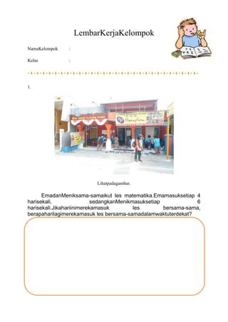 LembarKerjaKelompok
NamaKelompok :
Kelas :
1.
Lihatpadagambar.
EmadanMeniksama-samaikut les matematika.Emamasuksetiap 4
ha...