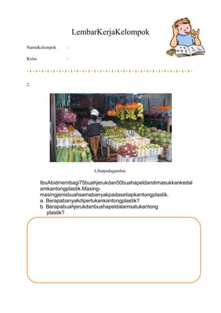 LembarKerjaKelompok
NamaKelompok :
Kelas :
2.
Lihatpadagambar.
IbuAbidmembagi75buahjerukdan50buahapeldandimasukkankedal
am...