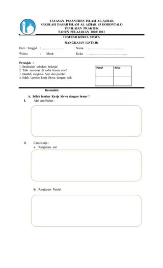 YAYASAN PESANTREN ISLAM AL-AZHAR
SEKOLAH DASAR ISLAM AL AZHAR 43 GORONTALO
PENILAIAN PRAKTEK
TAHUN PELAJARAN 2020/ 2021
LEMBAR KERJA SISWA
RANGKAIAN LISTRIK
Hari / Tanggal : ………………… Nama : …………………………….
Waktu : Menit Kelas : ……………………………....
Petunjuk :
1. Berdoalah sebelum bekerja!
2. Tulis namamu di sudut kanan atas!
3. Buatlah rangkain Seri dan parallel
4. Isilah Lembar kerja Siswa dengan baik
Basmalah:
A. Isilah lembar Kerja Siswa dengan benar !
I. Alat dan Bahan :
II. Cara Kerja :
a. Rangkaian seri
b. Rangkaian Paralel
Paraf Nilai
 