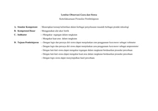 Lembar Observasi Guru dan Siswa
                                               Keterlaksanaan Prosedur Pembelajaran


A. Standar Kompetensi      : Menerapkan konsep kelistrikan dalam berbagai penyelesaian masalah berbagai produk teknologi
B. Kompetensi Dasar        : Menggunakan alat ukur listrik
C. Indikator               : - Mengukur tegangan dalam rangkaian
                            - Mengukur kuat arus dalam rangkaian
D. Tujuan Pembelajaran : - Dengan logis dan percaya diri siswa dapat menjelaskan cara penggunaan basicmeter sebagai voltmeter
                            - Dengan logis dan percaya diri siswa dapat menjelaskan cara penggunaan basicmeter sebagai amperemeter
                            - Dengan hati-hati siswa dapat mengukur tegangan dalam rangkaian berdasarkan prosedur percobaan
                            - Dengan hati-hati siswa dapat mengukur kuat arus dalam rangkaian berdasarkan prosedur percobaan
                            - Dengan logis siswa dapat menyimpulkan hasil percobaan.
 