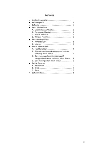 DAFTAR ISI

Lembar Pengesahan . . . . . . . . . . . . . . . . . . . . . . . .                 i
Kata Pengantar . . . . . . . . . . . . . . . . . . . . . . . . . . . .            ii
Daftar isi . . . . . . . . . . . . . . . . . . . . . . . . . . . . . . . . . .    iii
Bab I. Pendahuluan
A. Latar Belakang Masalah . . . . . . . . . . . . . . . . . .                     1
B. Perumusan Masalah . . . . . . . . . . . . . . . . . . . . .                    1
C. Tujuan Penulisan . . . . . . . . . . . . . . . . . . . . . . . .               1
D. Metode Penelitian . . . . . . . . . . . . . . . . . . . . . . .                1
Bab II. Deskripsi Teori
A. Minat Belajar . . . . . . . . . . . . . . . . . . . . . . . . . . .            2
B. Internet . . . . . . . . . . . . . . . . . . . . . . . . . . . . . . . .       2
Bab III. Pembahasan
A. Hasil Penelitian . . . . . . . . . . . . . . . . . . . . . . . . . .           4
B. Manfaat dan Dampak penggunaan internet
   terhadap minat belajar . . . . . . . . . . . . . . . . . . .                   5
C. Cara menanggulangi dampak negatif
   penggunaan internet terhadap minat belajar . .                                 5
D. Cara meningkatkan minat belajar . . . . . . . . . . .                          6
Bab IV. Penutup
A. Kesimpulan . . . . . . . . . . . . . . . . . . . . . . . . . . . . .            7
B. Kritik . . . . . . . . . . . . . . . . . . . . . . . . . . . . . . . . . . .    7
C. Saran . . . . . . . . . . . . . . . . . . . . . . . . . . . . . . . . . . .     7
Daftar Pustaka . . . . . . . . . . . . . . . . . . . . . . . . . . . . . .         8




                                                                                        iii
 
