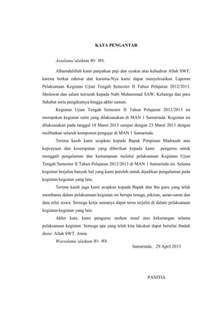 KATA PENGANTAR
Assalamu’alaikum Wr. Wb.
Alhamdulillah kami panjatkan puji dan syukur atas kehadirat Allah SWT,
karena berkat rahmat dan karunia-Nya kami dapat menyelesaikan Laporan
Pelaksanaan Kegiatan Ujian Tengah Semester II Tahun Pelajaran 2012/2013.
Sholawat dan salam tercurah kepada Nabi Muhammad SAW, Keluarga dan para
Sahabat serta pengikutnya hingga akhir zaman.
Kegiatan Ujian Tengah Semester II Tahun Pelajaran 2012/2013 ini
merupakan kegiatan rutin yang dilaksanakan di MAN 1 Samarinda. Kegiatan ini
dilaksanakan pada tanggal 18 Maret 2013 sampai dengan 23 Maret 2013 dengan
melibatkan seluruh komponen pengajar di MAN 1 Samarinda.
Terima kasih kami ucapkan kepada Bapak Pimpinan Madrasah atas
kepcayaan dan kesempatan yang diberikan kepada kami pengurus untuk
menggali pengalaman dan kemampuan melalui pelaksanaan Kegiatan Ujian
Tengah Semester II Tahun Pelajaran 2012/2013 di MAN 1 Samarinda ini. Selama
kegiatan berjalan banyak hal yang kami peroleh untuk dijadikan pengalaman pada
kegiatan-kegiatan yang lain.
Terima kasih juga kami ucapkan kepada Bapak dan Ibu guru yang telah
membantu dalam pelaksanaan kegiatan ini berupa tenaga, pikiran, saran-saran dan
data nilai siswa. Semoga kerja samanya dapat terus terjalin di dalam pelaksanaan
kegiatan-kegiatan yang lain.
Akhir kata, kami pengurus mohon maaf atas kekurangan selama
pelaksanaan kegiatan. Semoga apa yang telah kita lakukan dapat bernilai ibadah
disisi Allah SWT. Amin
Wassalamu’alaikum Wr. Wb.
Samarinda, 29 April 2013
PANITIA
 