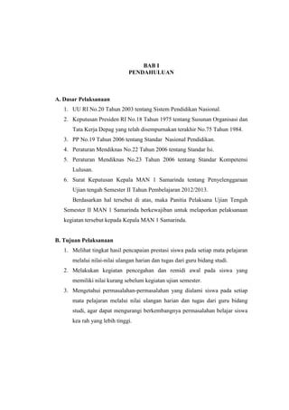 BAB I
PENDAHULUAN
A. Dasar Pelaksanaan
1. UU RI No.20 Tahun 2003 tentang Sistem Pendidikan Nasional.
2. Keputusan Presiden RI No.18 Tahun 1975 tentang Susunan Organisasi dan
Tata Kerja Depag yang telah disempurnakan terakhir No.75 Tahun 1984.
3. PP No.19 Tahun 2006 tentang Standar Nasional Pendidikan.
4. Peraturan Mendiknas No.22 Tahun 2006 tentang Standar Isi.
5. Peraturan Mendiknas No.23 Tahun 2006 tentang Standar Kompetensi
Lulusan.
6. Surat Keputusan Kepala MAN 1 Samarinda tentang Penyelenggaraan
Ujian tengah Semester II Tahun Pembelajaran 2012/2013.
Berdasarkan hal tersebut di atas, maka Panitia Pelaksana Ujian Tengah
Semester II MAN 1 Samarinda berkewajiban untuk melaporkan pelaksanaan
kegiatan tersebut kepada Kepala MAN 1 Samarinda.
B. Tujuan Pelaksanaan
1. Melihat tingkat hasil pencapaian prestasi siswa pada setiap mata pelajaran
melalui nilai-nilai ulangan harian dan tugas dari guru bidang studi.
2. Melakukan kegiatan pencegahan dan remidi awal pada siswa yang
memiliki nilai kurang sebelum kegiatan ujian semester.
3. Mengetahui permasalahan-permasalahan yang dialami siswa pada setiap
mata pelajaran melalui nilai ulangan harian dan tugas dari guru bidang
studi, agar dapat mengurangi berkembangnya permasalahan belajar siswa
kea rah yang lebih tinggi.
 