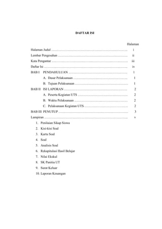 DAFTAR ISI
Halaman
Halaman Judul ……………………………………………………………. i
Lembar Pengesahan ………………………………………………………. ii
Kata Pengantar ……………………………………………………………. iii
Daftar Isi ………………………………………………………………….. iv
BAB I PENDAHULUAN ……………………………………………… 1
A. Dasar Pelaksanaan ………………….………………………. 1
B. Tujuan Pelaksanaan …………………….…………………… 1
BAB II ISI LAPORAN …………………………………………………. 2
A. Peserta Kegiatan UTS …………………………….………… 2
B. Waktu Pelaksanaan …………………….…………………… 2
C. Pelaksanaan Kegiatan UTS …………………………………. 2
BAB III PENUTUP ………………………………….…………………… 3
Lampiran ………………………………………………………………….. v
1. Penilaian Sikap Siswa
2. Kisi-kisi Soal
3. Kartu Soal
4. Soal
5. Analisis Soal
6. Rekapitulasi Hasil Belajar
7. Nilai Ekskul
8. SK Panitia UT
9. Surat Keluar
10. Laporan Keuangan
 