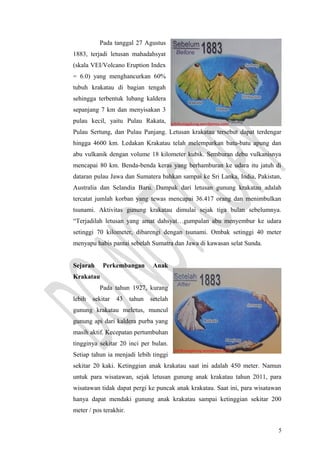 Pada tanggal 27 Agustus
1883, terjadi letusan mahadahsyat
(skala VEI/Volcano Eruption Index
= 6.0) yang menghancurkan 60%
tubuh krakatau di bagian tengah
sehingga terbentuk lubang kaldera
sepanjang 7 km dan menyisakan 3
pulau kecil, yaitu Pulau Rakata,
Pulau Sertung, dan Pulau Panjang. Letusan krakatau tersebut dapat terdengar
hingga 4600 km. Ledakan Krakatau telah melemparkan batu-batu apung dan
abu vulkanik dengan volume 18 kilometer kubik. Semburan debu vulkanisnya
mencapai 80 km. Benda-benda keras yang berhamburan ke udara itu jatuh di
dataran pulau Jawa dan Sumatera bahkan sampai ke Sri Lanka, India, Pakistan,
Australia dan Selandia Baru. Dampak dari letusan gunung krakatau adalah
tercatat jumlah korban yang tewas mencapai 36.417 orang dan menimbulkan
tsunami. Aktivitas gunung krakatau dimulai sejak tiga bulan sebelumnya.
“Terjadilah letusan yang amat dahsyat…gumpalan abu menyembur ke udara
setinggi 70 kilometer, dibarengi dengan tsunami. Ombak setinggi 40 meter
menyapu habis pantai sebelah Sumatra dan Jawa di kawasan selat Sunda.
Sejarah Perkembangan Anak
Krakatau
Pada tahun 1927, kurang
lebih sekitar 43 tahun setelah
gunung krakatau meletus, muncul
gunung api dari kaldera purba yang
masih aktif. Kecepatan pertumbuhan
tingginya sekitar 20 inci per bulan.
Setiap tahun ia menjadi lebih tinggi
sekitar 20 kaki. Ketinggian anak krakatau saat ini adalah 450 meter. Namun
untuk para wisatawan, sejak letusan gunung anak krakatau tahun 2011, para
wisatawan tidak dapat pergi ke puncak anak krakatau. Saat ini, para wisatawan
hanya dapat mendaki gunung anak krakatau sampai ketinggian sekitar 200
meter / pos terakhir.
5
 
