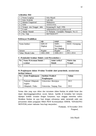 12
A.Identitas Diri
B.Riwayat Pendidikan
SD SMP SMA
Nama Institusi SDN 05
Singkup
SMPs
Nusantara
Sp1 Singkup
MAN 1 Ketapang
Jurusan Reguler Reguler IPA
Tahun Masuk-Lulus 2002-2008 2008-2011 2011-2014
C. Pemakalah Seminar Ilmiah ( oral Presentation )
No Nama Pertemuan Ilmiah /
seminar
Judul Artikel
Ilmiah
Waktu dan
Tempat
1.
D. Penghargaan dalam 10 tahun Terakhir (dari pemerintah, asosiasi atau
institusi lainnya)
No Jenis Penghargaan Institusi Pemberi
Penghargaan
Tahun
1.
2.
National Olimpiade
English
Olimpiade Fisika
Universitan Brawijaya
Universitas Tanjung Pura
2013
2012
Semua data yang saya isikan dan tercantum dalam biodata ini adalah benar dan
dapat dipertanggungjawabkan secara hukum. Apabila di kemudian hari ternyata
dijumpai ketidak sesuaian dengan kenyataan, saya sanggup menerima sanksi.
Demikian biodata ini saya buat dengan sebenarnya untuk memenuhi salah satu
persyaratan dalam pengajuan Hibah PKM Kewirausahaan SIMOK “SINGKONG
MONTOK,variasi makanan baru bagi masyarakat..
Pontianak, 10 November 2016
Pengusul,
Joko Riyadi
1 Nama Lengkap Joko Riyadi
2 Jenis Kelamin Laki-laki
3 Jabatan Fungsional Mahasiswa
4 NIM 1410321916
6 Tempat dan Tanggal lahir Ketapang,02 April 1996
7 E-mail Adhyriyadiseven7@yahoo.co.id
8 Alamat Rumah Jl. Purnama 1 komplek Pinangsia No.12
9 No. Telp 085750281977
 