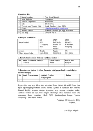 13
A.Identitas Diri
B.Riwayat Pendidikan
SD SMP SMA
Nama Institusi SDN
11Simpang
Hulu
SMPN Get
Semani 01
Kuala
Randau
SMA PL
St.Yohanes
Ketapang
Jurusan Reguler Reguler IPS
Tahun Masuk-Lulus 2002-2008 2008-2011 2011-2014
C. Pemakalah Seminar Ilmiah ( oral Presentation )
No Nama Pertemuan Ilmiah /
seminar
Judul Artikel
Ilmiah
Waktu dan
Tempat
1.
D. Penghargaan dalam 10 tahun Terakhir (dari pemerintah, asosiasi atau
institusi lainnya)
No Jenis Penghargaan Institusi Pemberi
Penghargaan
Tahun
1.
Semua data yang saya isikan dan tercantum dalam biodata ini adalah benar dan
dapat dipertanggungjawabkan secara hukum. Apabila di kemudian hari ternyata
dijumpai ketidak sesuaian dengan kenyataan, saya sanggup menerima sanksi.
Demikian biodata ini saya buat dengan sebenarnya untuk memenuhi salah satu
persyaratan dalam pengajuan Hibah PKM Kewirausahaan Larung “Lampu
Tempurung” Khas Motif Kalbar.
Pontianak, 10 November 2016
Pengusul,
Arni Setya Ningsih
1 Nama Lengkap Arni Setya Ningsih
2 Jenis Kelamin Perempuan
3 Jabatan Fungsional Mahasiswa
4 NIM 1410321933
6 Tempat dan Tanggal lahir Kuala Randau,11 Juni 1996
7 E-mail Ningsihamanda96@gmail.com
8 Alamat Rumah Jl.Husein Hamzah pal 5 gg As Salam
9 No. Telp 085250519519
 