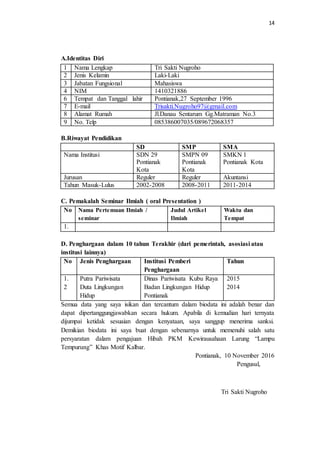 14
A.Identitas Diri
B.Riwayat Pendidikan
SD SMP SMA
Nama Institusi SDN 29
Pontianak
Kota
SMPN 09
Pontianak
Kota
SMKN 1
Pontianak Kota
Jurusan Reguler Reguler Akuntansi
Tahun Masuk-Lulus 2002-2008 2008-2011 2011-2014
C. Pemakalah Seminar Ilmiah ( oral Presentation )
No Nama Pertemuan Ilmiah /
seminar
Judul Artikel
Ilmiah
Waktu dan
Tempat
1.
D. Penghargaan dalam 10 tahun Terakhir (dari pemerintah, asosiasi atau
institusi lainnya)
No Jenis Penghargaan Institusi Pemberi
Penghargaan
Tahun
1.
2
Putra Pariwisata
Duta Lingkungan
Hidup
Dinas Pariwisata Kubu Raya
Badan Lingkungan Hidup
Pontianak
2015
2014
Semua data yang saya isikan dan tercantum dalam biodata ini adalah benar dan
dapat dipertanggungjawabkan secara hukum. Apabila di kemudian hari ternyata
dijumpai ketidak sesuaian dengan kenyataan, saya sanggup menerima sanksi.
Demikian biodata ini saya buat dengan sebenarnya untuk memenuhi salah satu
persyaratan dalam pengajuan Hibah PKM Kewirausahaan Larung “Lampu
Tempurung” Khas Motif Kalbar.
Pontianak, 10 November 2016
Pengusul,
Tri Sakti Nugroho
1 Nama Lengkap Tri Sakti Nugroho
2 Jenis Kelamin Laki-Laki
3 Jabatan Fungsional Mahasiswa
4 NIM 1410321886
6 Tempat dan Tanggal lahir Pontianak,27 September 1996
7 E-mail Trisakti.Nugroho97@gmail.com
8 Alamat Rumah Jl.Danau Sentarum Gg.Matraman No.3
9 No. Telp 085386007035/089672068357
 