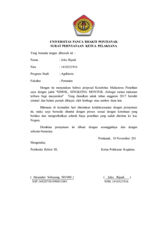 19
UNIVERSITAS PANCA BHAKTI PONTIANAK
SURAT PERNYATAAN KETUA PELAKSANA
Yang betanda tangan dibawah ini :
Nama : Joko Riyadi
Nim : 1410321916
Program Studi : Agribisnis
Fakultas : Pertanian
Dengan ini menyatakan bahwa proposal Kreativitas Mahasiswa Penelitian
saya dengan judul “SIMOK, SINGKONG MONTOK ,Sebagai variasi makanan
terbaru bagi masyarakat” Yang diusulkan untuk tahun anggaran 2017 bersifat
orisinal dan belum pernah dibiayai oleh lembaga atau sumber dana lain.
Bilamana di kemudian hari ditemukan ketidaksesuaian dengan pernyataan
ini, maka saya bersedia dituntut dengan proses sesuai dengan ketentuan yang
berlaku dan mengembalikan seluruh biaya penelitian yang sudah diterima ke kas
Negara.
Demikian pernyataan ini dibuat dengan sesungguhnya dan dengan
sebenar-benarnya.
Pontianak, 10 November 201
Mengetahui,
Pembantu Rektor III, Ketua Pelaksana Kegiatan,
( Alexander Sebayang, SH.MH ) ( Joko Riyadi )
NIP.169207301990011001 NIM. 1410321916
 
