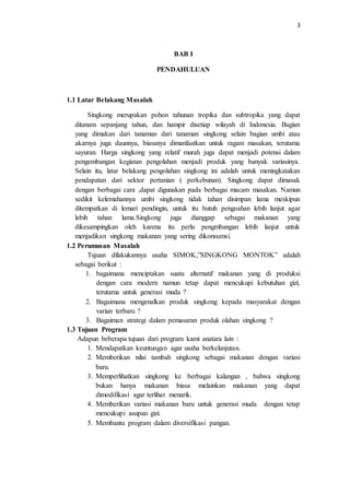 3
BAB I
PENDAHULUAN
1.1 Latar Belakang Masalah
Singkong merupakan pohon tahunan tropika dan subtropika yang dapat
ditanam sepanjang tahun, dan hampir disetiap wilayah di Indonesia. Bagian
yang dimakan dari tanaman dari tanaman singkong selain bagian umbi atau
akarnya juga daunnya, biasanya dimanfaatkan untuk ragam masakan, terutama
sayuran. Harga singkong yang relatif murah juga dapat menjadi potensi dalam
pengembangan kegiatan pengolahan menjadi produk yang banyak variasinya.
Selain itu, latar belakang pengolahan singkong ini adalah untuk meningkatakan
pendapatan dari sektor pertanian ( perkebunan). Singkong dapat dimasak
dengan berbagai cara ,dapat digunakan pada berbagai macam masakan. Namun
sedikit kelemahannya umbi singkong tidak tahan disimpan lama meskipun
ditempatkan di lemari pendingin, untuk itu butuh pengoahan lebih lanjut agar
lebih tahan lama.Singkong juga dianggap sebagai makanan yang
dikesampingkan oleh karena itu perlu pengmbangan lebih lanjut untuk
menjadikan singkong makanan yang sering dikonsumsi.
1.2 Perumusan Masalah
Tujuan dilakukannya usaha SIMOK,”SINGKONG MONTOK” adalah
sebagai berikut :
1. bagaimana menciptakan suatu alternatif makanan yang di produksi
dengan cara modern namun tetap dapat mencukupi kebutuhan gizi,
terutama untuk generasi muda ?
2. Bagaimana mengenalkan produk singkong kepada masyarakat dengan
varian terbaru ?
3. Bagaiman strategi dalam pemasaran produk olahan singkong ?
1.3 Tujuan Program
Adapun beberapa tujuan dari program kami anatara lain :
1. Mendapatkan keuntungan agar usaha berkelanjutan.
2. Memberikan nilai tambah singkong sebagai makanan dengan variasi
baru.
3. Memperlihatkan singkong ke berbagai kalangan , bahwa singkong
bukan hanya makanan biasa melainkan makanan yang dapat
dimodifikasi agar terlihat menarik.
4. Memberikan variasi makanan baru untuk generasi muda dengan tetap
mencukupi asupan gizi.
5. Membantu program dalam diversifikasi pangan.
 