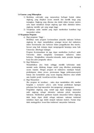 4
1.4 Luaran yang Diharapkan
1) Berdirinya cafe/outlet yang menawarkan berbagai bentuk olahan
singkong, yang disajikan secara menarik dan memilik harga yang
terjangkau. Singkong yang dikemas dan diolah dalam konsep modern
serta dapat menaikkan derajat singkong agar tidak diabaikan bahwa
singkong memiliki gizi yang sangat tinggi.
2) Terciptanya usaha mandiri yang dapat memberikan kontribusi bagi
masyarakat sekitar.
1.5 Kegunaan Program
a) Bagi perguruan Tinggi :
Berdirinya suatu program kewirausahaan penyedia makanan berbasis
singkong ini, dapat menumbuhkan semangat inovasi dari mahasiswa
dalam berwirausaha dan berkreasi dalam pengaplikasian ilmu mereka.
Inovasi yang baik tentunya dapat mempengaruhi harumnya nama baik
Universitas diberbagai kalangan.
Program Kewirausahaan ini juga dapat memberikan feedback untuk
Universitas dalam mengetahui kemampuan mahasiswa dalam
berkarya. Menghasilkan wirausaha-wirausaha muda pencipta lapangan
kerja dan calon pengusaha sukses.
b) Bagi Mahasiswa :
Menumbuhkan jiwa bisnis sehingga memiliki keberanian untuk
memulai usaha didukung dengan modal yang diberikan pendamping
secara terpadu. Dengan program ini mahasiswa mendapat banyak
pembelajaran dalam proses perencanaan hingga pelaksanaan,seperti
kinerja dan kemandirian yang secara langsung mhasiswa akan terlatih
untu berpikir positif, kreatif,inovatif,dan dinamis.
c) Bagi Masyarakat :
Jika program ini terealisasi , maka akan menimbulkan efek manfaat
berganda ( multiplier effect), yaitu berupa pembukaan lapangan
pekerjaan baru bagi masyarakat dan mengurangi pengangguran.
Pengolahan singkong yang variatif juga dapat menjaga kelestarian
umbi singkong sebagai alternative makanan pokok masyarakat
Indonesia. Memberikan gambaran kepada masyarakat bahwa singkong
tidak hanya dapat diolah sebagai makanan- makanan tradisional
melainkan dapat juga diolah menjadi makanan modern. Namun tetap
tidak meninggalkan kesan khas tradisional masyarakat Indonesia.
 