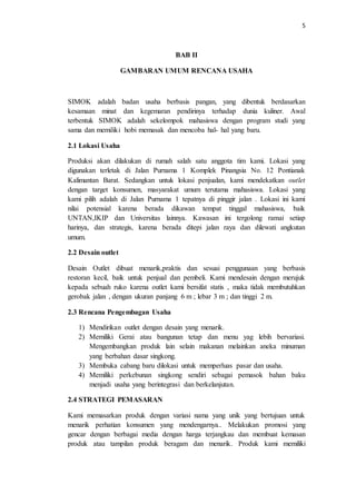 5
BAB II
GAMBARAN UMUM RENCANA USAHA
SIMOK adalah badan usaha berbasis pangan, yang dibentuk berdasarkan
kesamaan minat dan kegemaran pendirinya terhadap dunia kuliner. Awal
terbentuk SIMOK adalah sekelompok mahasiswa dengan program studi yang
sama dan memiliki hobi memasak dan mencoba hal- hal yang baru.
2.1 Lokasi Usaha
Produksi akan dilakukan di rumah salah satu anggota tim kami. Lokasi yang
digunakan terletak di Jalan Purnama 1 Komplek Pinangsia No. 12 Pontianak
Kalimantan Barat. Sedangkan untuk lokasi penjualan, kami mendekatkan outlet
dengan target konsumen, masyarakat umum terutama mahasiswa. Lokasi yang
kami pilih adalah di Jalan Purnama 1 tepatnya di pinggir jalan . Lokasi ini kami
nilai potensial karena berada dikawan tempat tinggal mahasiswa, baik
UNTAN,IKIP dan Universitas lainnya. Kawasan ini tergolong ramai setiap
harinya, dan strategis, karena berada ditepi jalan raya dan dilewati angkutan
umum.
2.2 Desain outlet
Desain Outlet dibuat menarik,praktis dan sesuai penggunaan yang berbasis
restoran kecil, baik untuk penjual dan pembeli. Kami mendesain dengan merujuk
kepada sebuah ruko karena outlet kami bersifat statis , maka tidak membutuhkan
gerobak jalan , dengan ukuran panjang 6 m ; lebar 3 m ; dan tinggi 2 m.
2.3 Rencana Pengembagan Usaha
1) Mendirikan outlet dengan desain yang menarik.
2) Memiliki Gerai atau bangunan tetap dan menu yag lebih bervariasi.
Mengembangkan produk lain selain makanan melainkan aneka minuman
yang berbahan dasar singkong.
3) Membuka cabang baru dilokasi untuk memperluas pasar dan usaha.
4) Memiliki perkebunan singkong sendiri sebagai pemasok bahan baku
menjadi usaha yang berintegrasi dan berkelanjutan.
2.4 STRATEGI PEMASARAN
Kami memasarkan produk dengan variasi nama yang unik yang bertujuan untuk
menarik perhatian konsumen yang mendengarnya.. Melakukan promosi yang
gencar dengan berbagai media dengan harga terjangkau dan membuat kemasan
produk atau tampilan produk beragam dan menarik. Produk kami memiliki
 