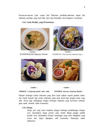 6
bermacam-macam jenis variasi dari Makanan pembuka,makanan ringan dan
makanan penutup yang kami lihat dari segi kebutuhan dan keinginan konsumen.
2.4.1 Jenis Produk yang Di tawarkan
Gambar : Gambar :
KOSIMOK(Kolak Singkong Montok) NAGOKUNG (Nasi goreng singkong ungu )
Gambar : Gambar :
SIMOKON ( Singkong montok onde- onde) GOSIMOK (Goreng Singkong Montok)
Dengan berbagai variasi makanan yang akan kami sajikan seperti gambar diatas
dan masih banyak lagi variasi makanan yang akan kami buat dengan nama yang
unik. Kami juga melengkapi dengan berbagai minuman yang bervariasi tentunya
guna untuk menarik minat konsumen.
2.4.2 Harga
Harga jual yang kami tetapkan dengan berbagai pertimbangan dengan
cara menentukan harga pokok yaitu modal dibagi dengan jumlah
produk baru menentukan berapa keuntungan yang akan diinginkan yang
sesuai dan dapat dijangkau oleh konsumen, khususnya untuk
mahasiswa.
 