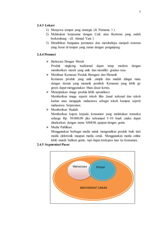 7
2.4.3 Lokasi
1) Menyewa tempat yang strategis (Jl. Purnama 1 )
2) Melakukan kerjasama dengan Cafe atau Restoran yang sudah
berkembang : (Jl. Ahmad Yani )
3) Mendirikan bangunan permanen dan merubahnya menjadi restoran
yang besar di tempat yang ramai dengan pengunjung.
2.4.4 Promosi
 Berkreasi Dengan Merek
Produk singkong tradisional dapat tetap modern dengan
memberikan merek yang unik dan memiliki gradasi rasa.
 Membuat Kemasan Produk Beragam dan Menarik
Kemasan produk yang unik ,simple dan mudah diingat mata
dengan desain yang menarik pembeli. Kemasan yang lebih go
green dapat menggunakan bhan dasar kertas.
 Menciptakan image produk lebih spesialisasi
Memberikan image seperti tokoh film ,band terkenal dan tokoh
kartun atau mengajak mahasiswa sebagai tokoh kampus seperti
mahasiswa berprestasi.
 Memberikan Hadiah
Memberikan kupon kepada konsumen yang melakukan transaksi
seharga Rp. 50.000,00 jika terkumpul 5-10 buah ,maka dapat
diturkarkan dengan menu SIMOK apapun dengan gratis.
 Media Publikasi
Menggunakan berbagai media untuk mengenalkan produk baik dari
media elektronik maupun media cetak. Menggunakan media online
lebih murah bahkan gratis, tapi dapat terekspos luas ke konsumen.
2.4.5 Segmentasi Pasar
GAMBAR DIAGRAM SEGMENTASI PASAR
MASYARAKAT UMUM
Mahasiswa Pelajar
 