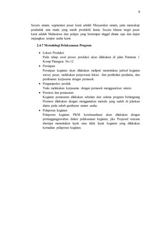 8
Secara umum, segmentasi pasar kami adalah Masyarakat umum, yaitu mencakup
penduduk usia muda yang masih produktif, lansia. Secara khusus target pasar
kami adalah Mahasiswa dan pelajar yang bertempat tinggal dimna saja dan dapat
mejangkau tempat usaha kami.
2.4.7 Metodologi Pelaksanaan Program
 Lokasi Produksi
Pada tahap awal proses produksi akan dilakukan di jalan Purnama 1
Komp Pinangsia No.12
 Persiapan
Persiapan kegiatan akan dilakukan meliputi menentukan jadwal kegiatan
survey pasar, melakukan penyewaan lokasi dan pembelian peralatan, dan
pembuatan kerjasama dengan pemasok.
 Pengumpulan produk
Yaitu melakukan kerjasama dengan pemasok menggunakan sistem
 Promosi dan pemasaran
Kegiatan pemasaran dilakukan sebelum dan selama program berlangsung
Promosi dilakukan dengan menggunakan metode yang sudah di jelaskan
diatas pada subab gambaran umum usaha.
 Pelaporan kegiatan
Pelaporan kegiatan PKM kewirausahaan akan dilakukan dengan
pertanggungjawaban dalam pelaksanaan kegiatan, jika Proposal rencana
disetujui menentukan layak atau tidak layak kegiatan yang dilakukan
kemudian pelaporan kegiatan.
 