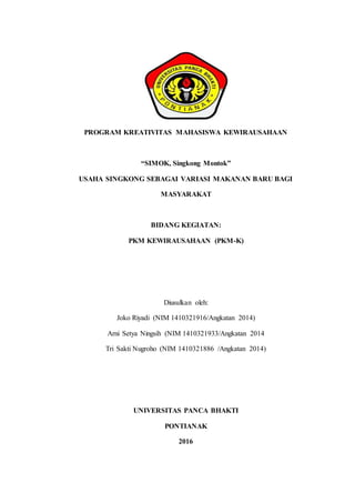 PROGRAM KREATIVITAS MAHASISWA KEWIRAUSAHAAN
“SIMOK, Singkong Montok”
USAHA SINGKONG SEBAGAI VARIASI MAKANAN BARU BAGI
MASYARAKAT
BIDANG KEGIATAN:
PKM KEWIRAUSAHAAN (PKM-K)
Diusulkan oleh:
Joko Riyadi (NIM 1410321916/Angkatan 2014)
Arni Setya Ningsih (NIM 1410321933/Angkatan 2014
Tri Sakti Nugroho (NIM 1410321886 /Angkatan 2014)
UNIVERSITAS PANCA BHAKTI
PONTIANAK
2016
 
