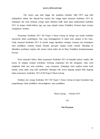 iv 
KATA PENGANTAR 
Puji sykuru yang tiada hingga kita panjatkan kehadirat Allah SWT yang telah 
melimpahkan rahmat dan hidayah-Nya kepada kita seingga dapat menyusun Kurikulum 2013 ini. 
Selanjutnya kita tetap berharap semoga dapat diberikan taufik untuk dapat melaksanakan kurikulum 
2013 ini dengan sebaik-baiknya agar apa yang menjadi amanat Pendidikan Nasional dapat tercapai 
sebagaimana mestinya. 
Penyusunan Kurikulum 2013 SD Negeri 4 Dasan Lekong ini sebagai satu bentuk kurikulum 
operasional dalam pembelajaran, baik yang diselenggarakan di dalam kelas maupun di luar kelas. 
Untuk menyusun Kurikulum 2013 di sekolah sangan diperlukan semangat, kemauan dan kemampuan 
insan pendidikan, terutama Kepala Sekolah, guru-guru maupun komite sekolah. Disamping itu 
dibutuhkan pembinaan terpadu oleh instansi terkait dalam hal ini Dinas Pendidikan Kabupatenmaupun 
Provinsi. 
Kami menyadari bahwa dalam penyusunan Kurikulum 2013 ini bukanlah perkara mudah, oleh 
karena itu mungkin terdapat kekeliruan, kekurang sempurnaan dan lain sebagainya, maka kami 
mengharap kritik dan saran perbaikan yang sewajarnya. Selanjutnya kami ucapkan terima kasih 
kepada semua pihak yang telah memberikan dukungan baik secara langsung maupun tidak langsung 
dalam penyusunan Kurikulum 2013 di SD Negeri 4 Dasan Lekong. 
Demikian dan semoga Kurikulum 2013 SD Negeri 4 Dasan Lekong ini dapat bermanfaat bagi 
pengembangan dunia pendidikan dan peningkatan mutu pendidikan. 
Dasan Lekong, … Oktober 2014 
Ttd 
Tim Penyusun 
 