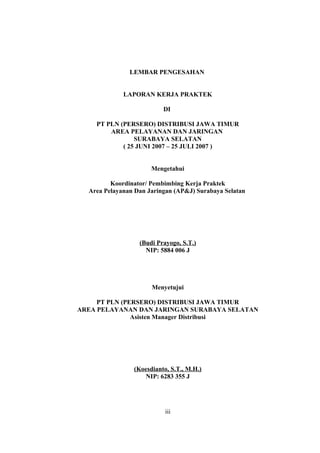 LEMBAR PENGESAHAN
LAPORAN KERJA PRAKTEK
DI
PT PLN (PERSERO) DISTRIBUSI JAWA TIMUR
AREA PELAYANAN DAN JARINGAN
SURABAYA SELATAN
( 25 JUNI 2007 – 25 JULI 2007 )
Mengetahui
Koordinator/ Pembimbing Kerja Praktek
Area Pelayanan Dan Jaringan (AP&J) Surabaya Selatan
(Budi Prayogo, S.T.)
NIP: 5884 006 J
Menyetujui
PT PLN (PERSERO) DISTRIBUSI JAWA TIMUR
AREA PELAYANAN DAN JARINGAN SURABAYA SELATAN
Asisten Manager Distribusi
(Koesdianto, S.T., M.H.)
NIP: 6283 355 J
iii
 