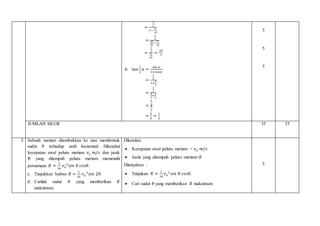 =
3
2
1−
9
16
=
3
2
16
16
−
9
16
=
3
2
6
16
=
24
7
b. tan
1
2
𝛼 =
sin 𝛼
1+cos𝛼
=
3
5
1+
4
5
=
3
5
5
5
+
4
5
=
3
5
9
5
=
3
9
=
1
3
5
5
5
JUMLAH SKOR 35 35
3. Sebuah meriam ditembakkan ke atas membentuk
sudut 𝜃 terhadap arah hosizontal. Diketahui
kecepatan awal peluru meriam 𝑣 𝑜 𝑚/𝑠 dan jarak
R yang ditempuh peluru meriam memenuhi
persamaan 𝑅 =
1
16
𝑣 𝑜
2
𝑠𝑖𝑛 𝜃 𝑐𝑜𝑠𝜃.
c. Tunjukkan bahwa 𝑅 =
1
32
𝑣 𝑜
2
𝑠𝑖𝑛 2𝜃.
d. Carilah sudut 𝜃 yang memberikan 𝑅
maksimum.
Diketahui:
 Kecepatan awal peluru meriam = 𝑣 𝑜 𝑚/𝑠
 Jarak yang ditempuh peluru meriam=𝑅
Ditanyakan :
 Tunjukan 𝑅 =
1
16
𝑣 𝑜
2
𝑠𝑖𝑛 𝜃 𝑐𝑜𝑠𝜃.
 Cari sudut 𝜃 yang memberikan 𝑅 maksimum
5
 