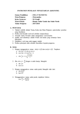 INSTRUMEN PENILAIAN PENGETAHUAN (KOGNITIF)
Satuan Pendidikan : SMA 17 BANDUNG
Mata Pelajaran : Matematika
Kelas /Semester : XI /Ganjil
Materi Pokok : Rumus Sudut Ganda dan Sudut Paruh
Tahun Pelajaran : 2017/2018
A. PETUNJUK
1. Tulislah terlebih dahulu Nama, Kelas dan Mata Pelajaran pada lembar jawaban
yang disediakan.
2. Periksa dan bacalah soal-soal sebelum menjawabnya.
3. Tersedia waktu 30 menit untuk mengerjakan soal tersebut.
4. Jumlah soal seluruhnya adalah 4 butir soal uraian yang semuanya harus
dikerjakan.
5. Dahulukan soal yang anda anggap mudah.
6. Periksa pekerjaan anda sebelum diserahkan kepada pengawas.
B. SOAL
1. Dengan menggunakan rumus sin(𝛼 + 𝛽) dan cos(𝛼 + 𝛽) Tunjukan:
a. 𝑠𝑖𝑛 2𝛼 = 2 𝑠𝑖𝑛 𝛼. 𝑐𝑜𝑠 𝛼
b. 𝑐𝑜𝑠 2𝛼 = 2 𝑐𝑜𝑠2
𝛼 − 1
c. 𝑠𝑖𝑛
1
2
𝛼 = ±√
1−cos 𝛼
2
2. Jika 𝑠𝑖𝑛 𝛼 =
12
15
dengan 𝛼 sudut lancip, hitunglah:
a. sin 2 𝛼
b. cos 2 𝛼
3. Dengan menggunakan rumus sudut paruh, hitunglah nilai dari:
a. sin 22,5°
b. tan 15°
4. Mengggunakan rumus sudut paruh, tunjukkan bahwa:
𝑐𝑜𝑠2 𝐵
2
=
sec 𝐵+1
2sec 𝐵
 