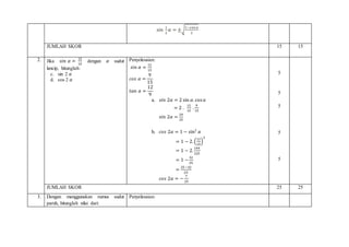 𝑠𝑖𝑛
1
2
𝛼 = ±√
1−cos 𝛼
2
JUMLAH SKOR 15 15
2. Jika 𝑠𝑖𝑛 𝛼 =
12
15
dengan 𝛼 sudut
lancip, hitunglah:
c. sin 2 𝛼
d. cos 2 𝛼
Penyelesaian:
𝑠𝑖𝑛 𝛼 =
12
15
𝑐𝑜𝑠 𝛼 =
9
15
𝑡𝑎𝑛 𝛼 =
12
9
a. 𝑠𝑖𝑛 2𝛼 = 2 sin 𝛼. cos 𝛼
= 2 .
12
15
.
9
15
𝑠𝑖𝑛 2𝛼 =
24
25
b. 𝑐𝑜𝑠 2𝛼 = 1 − sin2
𝛼
= 1 − 2. (
12
15
)
2
= 1 − 2.
144
225
= 1 −
32
25
=
25 −32
25
𝑐𝑜𝑠 2𝛼 = −
7
25
5
5
5
5
5
JUMLAH SKOR 25 25
3. Dengan menggunakan rumus sudut
paruh, hitunglah nilai dari:
Penyelesaian:
 