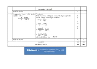 Jadi tan15° = 4 − 2√3
JUMLAH SKOR 25 25
4. Mengggunakan rumus sudut paruh,
tunjukkan bahwa:
𝑐𝑜𝑠2
𝐵
2
=
sec 𝐵 + 1
2sec 𝐵
Penyelesaian:
Berdasarkan rumus sudut paruh cosinus, kita dapat menjabarkan
ruas kiri sehingga sama dengan ruas kanan.
𝑐𝑜𝑠2 𝐵
2
=
sec 𝐵+1
2 sec 𝐵

1+cos 𝐵
2
=
sec 𝐵+1
2 sec 𝐵

1
cos 𝐵
+
cos 𝐵
cos 𝐵
2
cos 𝐵
=
sec 𝐵+1
2sec 𝐵

sec 𝐵+1
2sec 𝐵
=
sec 𝐵+1
2 sec 𝐵
Jadi terbukti bahwa 𝑐𝑜𝑠2 𝐵
2
=
sec 𝐵+1
2 sec 𝐵
5
5
5
10
5
5
JUMLAH SKOR 35 35
JUMLAH 100 100
SKOR MAKSIMUM 100 100
Nilai Akhir =
𝑗𝑢𝑚𝑙𝑎ℎ 𝑠𝑘𝑜𝑟 𝑦𝑎𝑛𝑔 𝑑𝑖𝑝𝑒𝑟𝑜𝑙𝑒ℎ
𝑠𝑘𝑜𝑟 𝑚𝑎𝑘𝑠𝑖𝑚𝑢𝑚
× 100
 